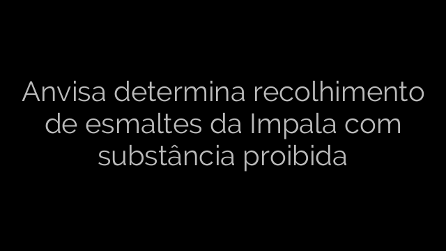 ​Anvisa determina recolhimento de esmaltes da Impala com substância proibida 